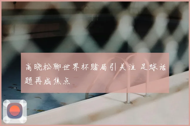 高晓松聊世界杯赌局引关注 足球话题再成焦点
