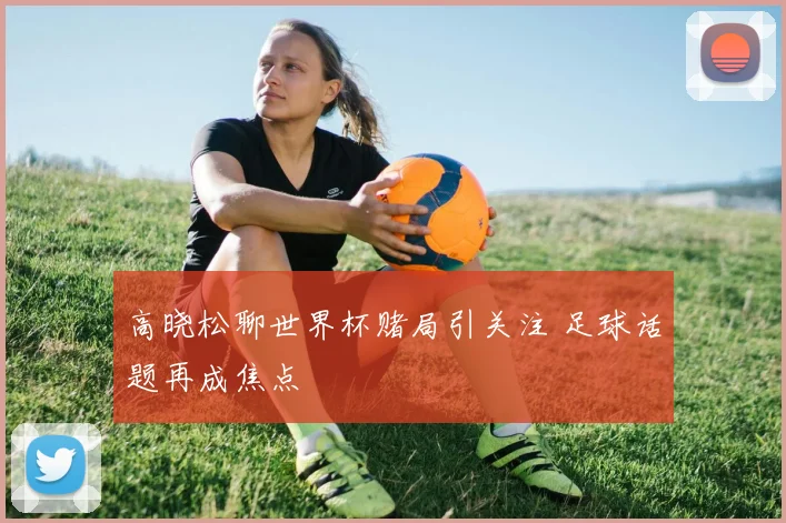 高晓松聊世界杯赌局引关注 足球话题再成焦点